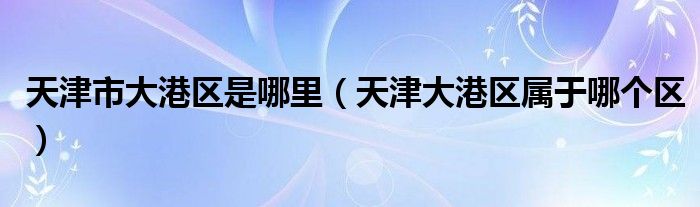 天津市大港区是哪里（天津大港区属于哪个区）