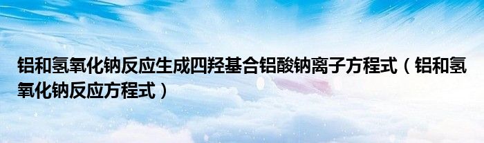 铝和氢氧化钠反应生成四羟基合铝酸钠离子方程式（铝和氢氧化钠反应方程式）