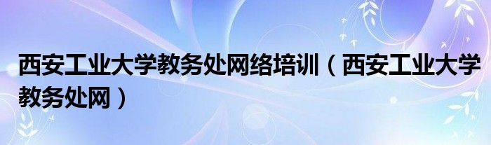 西安工业大学教务处网络培训（西安工业大学教务处网）