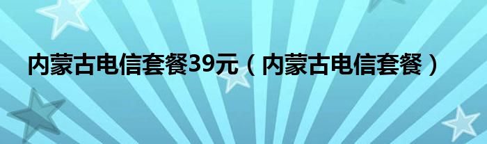 内蒙古电信套餐39元（内蒙古电信套餐）