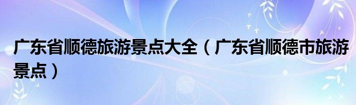 广东省顺德旅游景点大全（广东省顺德市旅游景点）