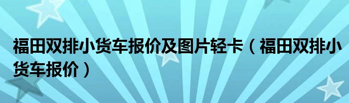 福田双排小货车报价及图片轻卡（福田双排小货车报价）