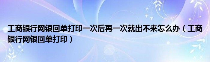 工商银行网银回单打印一次后再一次就出不来怎么办（工商银行网银回单打印）