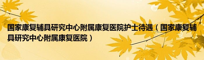 国家康复辅具研究中心附属康复医院护士待遇（国家康复辅具研究中心附属康复医院）