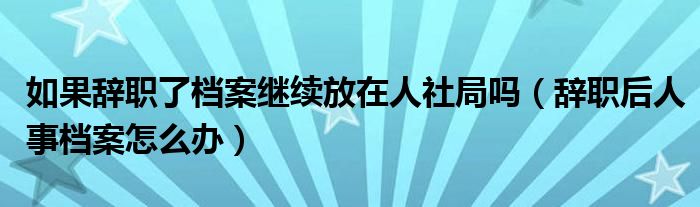 如果辞职了档案继续放在人社局吗（辞职后人事档案怎么办）