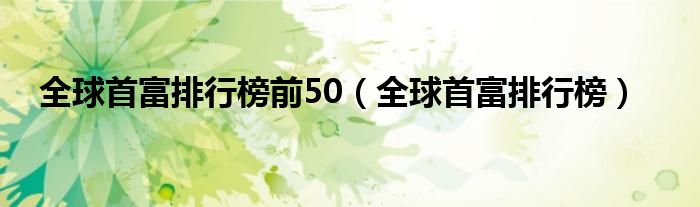 全球首富排行榜前50（全球首富排行榜）