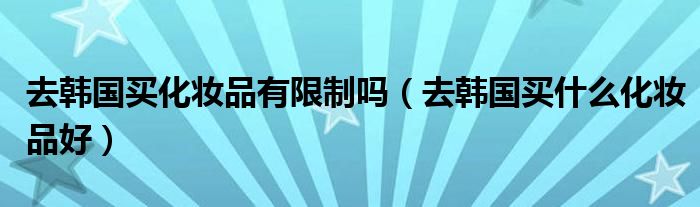 去韩国买化妆品有限制吗（去韩国买什么化妆品好）