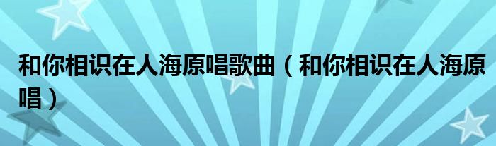 和你相识在人海原唱歌曲（和你相识在人海原唱）