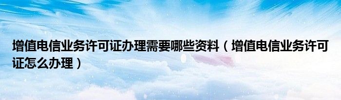 增值电信业务许可证办理需要哪些资料（增值电信业务许可证怎么办理）