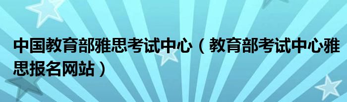 中国教育部雅思考试中心（教育部考试中心雅思报名网站）