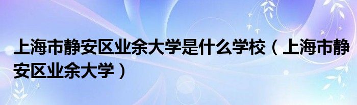 上海市静安区业余大学是什么学校（上海市静安区业余大学）