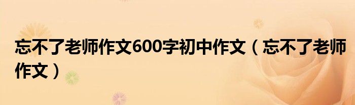 忘不了老师作文600字初中作文（忘不了老师作文）