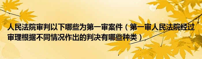 人民法院审判以下哪些为第一审案件（第一审人民法院经过审理根据不同情况作出的判决有哪些种类）