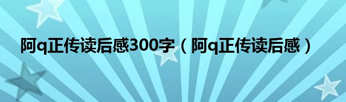 阿q正传读后感300字（阿q正传读后感）