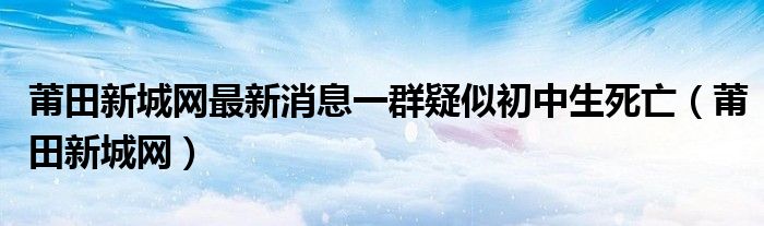 莆田新城网最新消息一群疑似初中生死亡（莆田新城网）