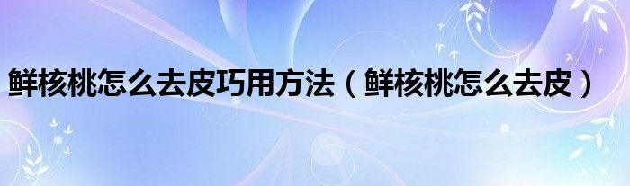 鲜核桃怎么去皮巧用方法（鲜核桃怎么去皮）