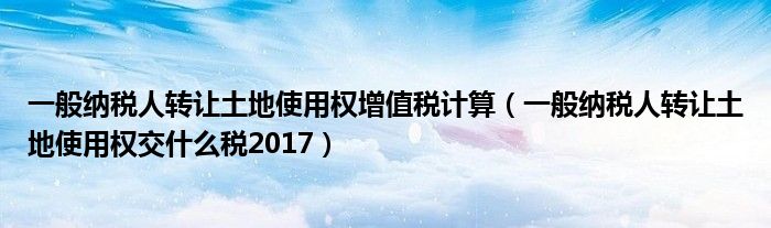 一般纳税人转让土地使用权增值税计算（一般纳税人转让土地使用权交什么税2017）