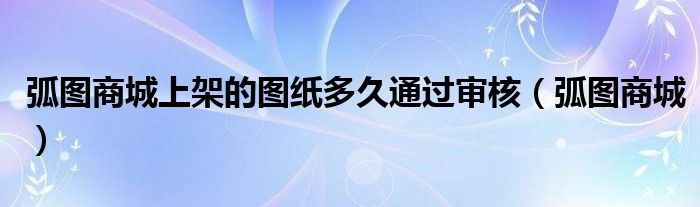 弧图商城上架的图纸多久通过审核（弧图商城）