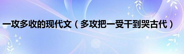 一攻多收的现代文（多攻把一受干到哭古代）