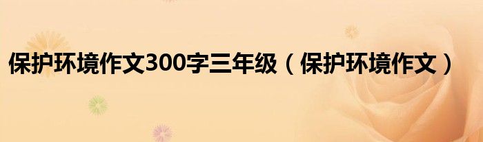 保护环境作文300字三年级（保护环境作文）