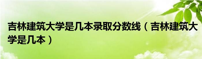 吉林建筑大学是几本录取分数线（吉林建筑大学是几本）