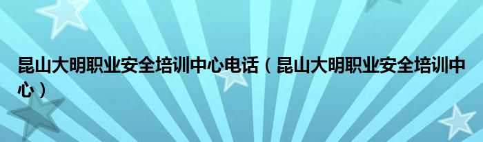 昆山大明职业安全培训中心电话（昆山大明职业安全培训中心）