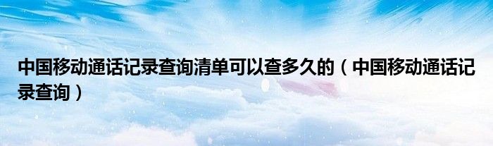 中国移动通话记录查询清单可以查多久的（中国移动通话记录查询）