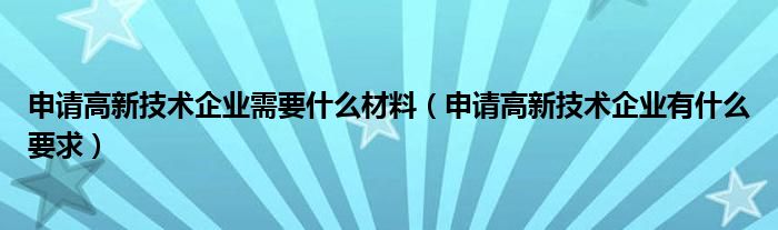 申请高新技术企业需要什么材料（申请高新技术企业有什么要求）