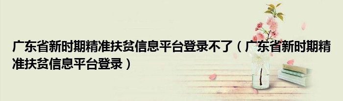 广东省新时期精准扶贫信息平台登录不了（广东省新时期精准扶贫信息平台登录）