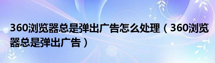 360浏览器总是弹出广告怎么处理（360浏览器总是弹出广告）