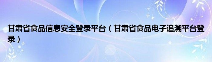 甘肃省食品信息安全登录平台（甘肃省食品电子追溯平台登录）