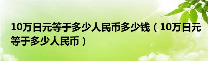 10万日元等于多少人民币多少钱（10万日元等于多少人民币）