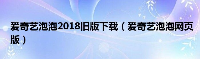 爱奇艺泡泡2018旧版下载（爱奇艺泡泡网页版）