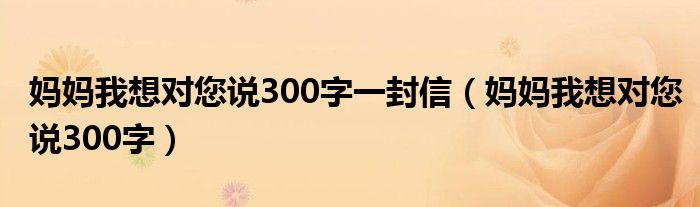 妈妈我想对您说300字一封信（妈妈我想对您说300字）