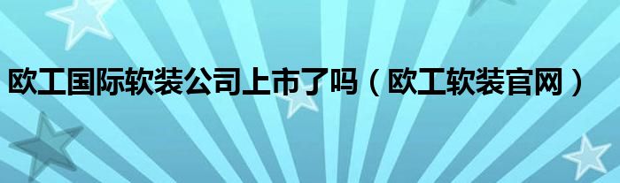 欧工国际软装公司上市了吗（欧工软装官网）