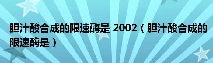 胆汁酸合成的限速酶是 2002（胆汁酸合成的限速酶是）