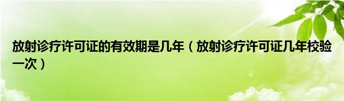 放射诊疗许可证的有效期是几年（放射诊疗许可证几年校验一次）