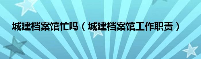 城建档案馆忙吗（城建档案馆工作职责）