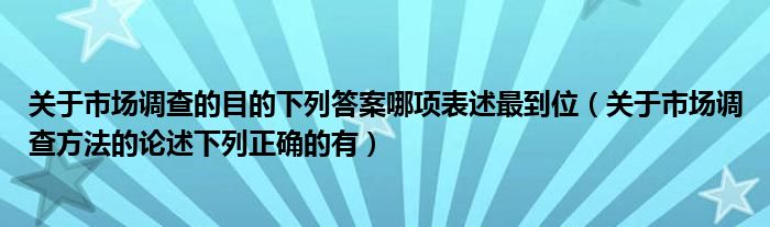 关于市场调查的目的下列答案哪项表述最到位（关于市场调查方法的论述下列正确的有）