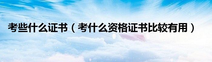 考些什么证书（考什么资格证书比较有用）