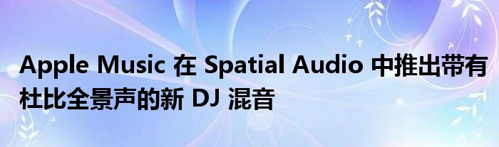 Apple Music 在 Spatial Audio 中推出带有杜比全景声的新 DJ 混音