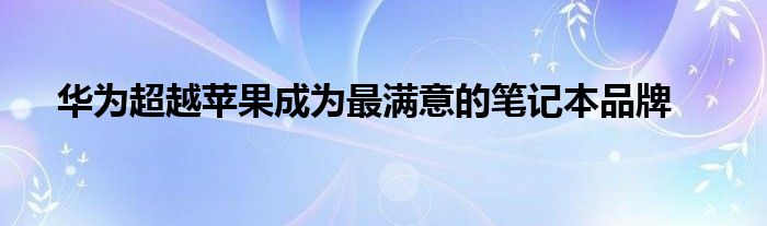 华为超越苹果成为最满意的笔记本品牌