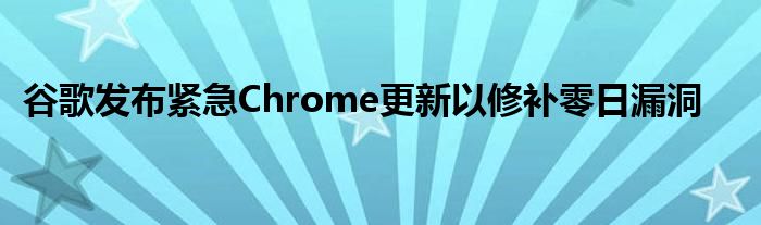 谷歌发布紧急Chrome更新以修补零日漏洞