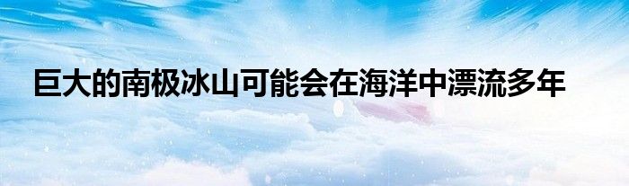 巨大的南极冰山可能会在海洋中漂流多年